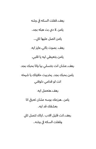 ّ‫ره‬
..
‫وطه‬ ‫يف‬ ‫السكه‬ ‫قْلت‬
‫يامه‬
.
‫بجس‬ ‫هبله‬ ‫بت‬ ‫زي‬ ‫ال‬
..
‫تاين‬ ‫ًليها‬ ‫اتغل‬ ‫يامه‬
....
ّ‫ره‬
.
‫باكي‬ ‫بغوت‬
..
‫ايه‬ ‫ًايس‬
.
‫يامه‬
..
‫قلبي‬ ‫يا‬ ‫ليه‬ ‫بتييقي‬
.
ّ‫ره‬
..
‫بجس‬ ‫بحبك‬ ‫واىا‬ ‫بيا‬ ‫بتتسلي‬ ‫اىت‬ ‫ًضان‬
.
‫يامه‬
..
‫بجس‬ ‫بحبك‬
..
‫طيذه‬ ‫يا‬ ‫حالوتك‬ ‫يذربيت‬
‫زلوقتي‬ ‫قسامي‬ ‫لو‬ ‫اىت‬
ّ‫ره‬
..
‫ايه‬ ‫هتيمل‬
.
‫يامه‬
..
‫اىا‬ ‫تيريف‬ ‫ًضان‬ ‫بوسه‬ ‫هرزًك‬
‫ايه‬ ‫قس‬ ‫بيضقك‬
..
ّ‫ره‬
..
‫االزب‬ ‫قليل‬ ‫اىت‬
..
‫تاين‬ ‫تتغل‬ ‫اياك‬
‫وطه‬ ‫يف‬ ‫السكه‬ ‫وقْلت‬
...
 