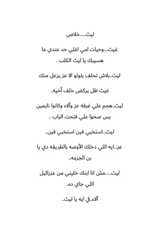 ‫ليث‬
......
‫رالظ‬
‫ُيث‬
....
‫ما‬ ‫ًوسي‬ ‫حس‬ ‫اُلي‬ ‫امي‬ ‫وحيات‬
‫الكلب‬ ‫ليث‬ ‫يا‬ ‫هسيبك‬
.
‫ليث‬
..
‫موك‬ ‫يسًل‬ ‫ًس‬ ‫اال‬ ‫بلولو‬ ّ‫تحل‬ ‫بالش‬
‫أريه‬ ّ‫رل‬ ‫يركؽ‬ ‫هل‬ ‫ُيث‬
..
‫ليث‬
..
‫ىايميه‬ ‫وكاىوا‬ ‫وآالء‬ ‫ًس‬ ‫ُرٓه‬ ‫ًلي‬ ‫هجم‬
‫الباب‬ ‫ٓتحت‬ ‫ًلي‬ ‫ػحوا‬ ‫بس‬
..
‫ليث‬
...
‫ٓيه‬ ‫استذبي‬ ‫ٓيه‬ ‫استذبي‬
..
‫ًس‬
...
‫يا‬ ‫زي‬ ‫بالقريقه‬ ‫األوؿه‬ ‫زرلك‬ ‫اللي‬ ‫ايه‬
‫الجسمه‬ ‫به‬
..
‫ليث‬
......
‫ًسرائيل‬ ‫مه‬ ‫رليوي‬ ‫ابوك‬ ‫اىا‬ ‫مص‬
‫زه‬ ‫جاي‬ ‫اللي‬
..
‫آالء‬
..
‫ليث‬ ‫يا‬ ‫ايه‬ ‫يف‬
..
 