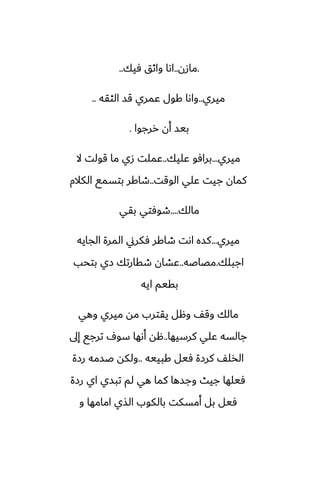 .
‫مازن‬
..
‫ٓيك‬ ‫واثق‬ ‫اىا‬
..
‫ميري‬
..
‫الثقه‬ ‫قس‬ ‫ًمري‬ ‫كول‬ ‫واىا‬
..
‫ررجوا‬ ‫أن‬ ‫بيس‬
.
‫ميري‬
...
‫ًليك‬ ‫برآو‬
..
‫ال‬ ‫قولت‬ ‫ما‬ ‫زي‬ ‫ًملت‬
‫الوقت‬ ‫ًلي‬ ‫جيت‬ ‫كمان‬
..
‫الكالم‬ ‫بتسمى‬ ‫طاكر‬
‫مالك‬
....
‫بقي‬ ‫طوٓتي‬
‫ميري‬
...
‫الجايه‬ ‫المرة‬ ‫ٓكرين‬ ‫طاكر‬ ‫اىت‬ ‫كسه‬
‫اجبلك‬
.
‫مغاػه‬
..
‫بتحب‬ ‫زي‬ ‫طقارتك‬ ‫ًضان‬
‫ايه‬ ‫بقيم‬
‫وهي‬ ‫ميري‬ ‫مه‬ ‫يقترب‬ ‫وهل‬ ّ‫وق‬ ‫مالك‬
‫كرسيها‬ ‫ًلي‬ ‫جالسه‬
..
‫إىل‬ ‫ترجى‬ ِ‫سو‬ ‫أىها‬ ‫هه‬
‫كبييه‬ ‫ٓيل‬ ‫كرزة‬ ّ‫الذل‬
..
‫رزة‬ ‫ػسمه‬ ‫ولكه‬
‫رزة‬ ‫اي‬ ‫تبسي‬ ‫لم‬ ‫هي‬ ‫كما‬ ‫وجسها‬ ‫جيث‬ ‫ٓيلها‬
‫و‬ ‫امامها‬ ‫الصي‬ ‫بالكوب‬ ‫أمسكت‬ ‫بل‬ ‫ٓيل‬
 