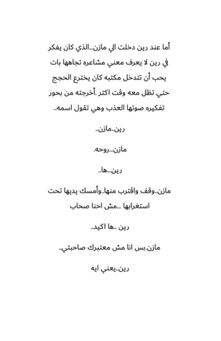 ‫مازن‬ ‫ايل‬ ‫زرلت‬ ‫ريه‬ ‫ًوس‬ ‫أما‬
...
‫يْكر‬ ‫كان‬ ‫الصي‬
‫بات‬ ‫تجاهها‬ ‫مضاًره‬ ‫ميوي‬ ِ‫يير‬ ‫ال‬ ‫ريه‬ ‫يف‬
‫الحجج‬ ‫يذترو‬ ‫كان‬ ‫مكتبه‬ ‫تتسرل‬ ‫أن‬ ‫يحب‬
‫كتر‬‫ا‬ ‫وقت‬ ‫ميه‬ ‫تنل‬ ‫حتي‬
.
‫بحور‬ ‫مه‬ ‫أررجته‬
‫اسمه‬ ‫تقول‬ ‫وهي‬ ‫اليصب‬ ‫ػوتها‬ ‫تْكيره‬
..
‫ريه‬
..
‫مازن‬
..
‫مازن‬
...
‫روحه‬
.
‫ريه‬
...
‫ها‬
..
‫مازن‬
..
‫موها‬ ‫واقترب‬ ّ‫وق‬
..
‫تحت‬ ‫يسيها‬ ‫وأمسك‬
‫استَرابها‬
...
‫ػحاب‬ ‫احوا‬ ‫مص‬
‫ريه‬
..
‫كيس‬‫ا‬ ‫ها‬
..
‫مازن‬
.
‫ػاحبتي‬ ‫ميتبرك‬ ‫مص‬ ‫اىا‬ ‫بس‬
..
‫ريه‬
..
‫ايه‬ ‫ييوي‬
 