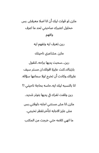 ‫مازن‬
..
‫ميرٓص‬ ‫اػال‬ ‫اىا‬ ‫أن‬ ‫ليك‬ ‫قولت‬ ‫لو‬
.
‫بس‬
ِ‫اًر‬ ‫ما‬ ‫لحس‬ ‫ػاحبتي‬ ‫اًتبرك‬ ‫ححاول‬
‫وآهم‬
‫ريه‬
..
‫ايه‬ ‫وتْهم‬ ‫ايه‬ ِ‫تير‬
‫مازن‬
.
‫ىاحيتك‬ ‫مضاًري‬
‫ريه‬
....
‫براحه‬ ‫يسيها‬ ‫سحبت‬
...
‫لتقول‬
‫بارتباك‬
..
‫اقولك‬ ‫ًايسة‬ ‫كوت‬
.
ّ‫سي‬ ‫مستر‬ ‫ان‬
‫ًايساك‬
..
‫سؤاله‬ ‫سماًها‬ ‫لوال‬ ‫تذرج‬ ‫أن‬ ‫وكازت‬
.
‫ايه‬ ‫ليك‬ ‫بالوسبه‬ ‫اىا‬
..
‫ىاحيتي‬ ‫بحاجة‬ ‫حاسه‬
!
‫؟‬
‫طسيس‬ ‫بتوتر‬ ‫يسيها‬ ‫يف‬ ‫تْرك‬ ‫وقْت‬ ‫ريه‬
..
‫مازن‬
..
‫زلوقتي‬ ‫اجابه‬ ‫مستوي‬ ‫مص‬ ‫اىا‬
..
‫بس‬
‫تتأرر‬ ‫االجابه‬ ‫ًايس‬ ‫مص‬
.
‫تذرجي‬ ‫تقنر‬
..
‫المكتب‬ ‫مه‬ ‫ررجت‬ ‫حتي‬ ‫كالمه‬ ‫اىهي‬ ‫ما‬
 