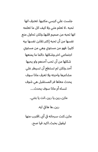 ‫مكتبها‬ ‫كرسي‬ ‫ًلي‬ ‫جلست‬
.
‫اىها‬ ِ‫تيتر‬
‫تحبه‬
..
‫تيلمه‬ ‫ما‬ ‫كل‬ ّ‫كي‬ ‫وال‬ ‫متي‬ ‫تيلم‬ ‫ال‬
‫قلبها‬ ‫ػميم‬ ‫مه‬ ‫تحبه‬ ‫اىها‬
..
‫موى‬ ‫تحاول‬ ‫ولكه‬
‫كتر‬‫إ‬ ‫تحبه‬ ‫أن‬ ‫مه‬ ‫ىْسها‬
..
‫بيه‬ ‫ىْسها‬ ‫تقارن‬
‫كثيرا‬
.
‫مستوي‬ ‫مه‬ ‫وهي‬ ‫مستوي‬ ‫مه‬ ‫ٓهو‬
‫ارر‬ ‫اجتماًي‬
..
‫وطكلها‬
.
‫يمويها‬ ‫ما‬ ‫زائما‬
‫يحبها‬ ‫واو‬ ‫أحسهم‬ ‫تحب‬ ‫أن‬ ‫مه‬ ‫طكلها‬
‫أحس‬
..
‫ًلي‬ ‫تسيقر‬ ‫أن‬ ‫تستقى‬ ‫لم‬ ‫ولكه‬
ِ‫سو‬ ‫ماشا‬ ِ‫تير‬ ‫وال‬ ‫واحبته‬ ‫مضاًرها‬
ِ‫طو‬ ‫هي‬ ‫المستقبل‬ ‫ٓر‬ ‫مياها‬ ‫يحسث‬
‫يحسث‬ ِ‫سو‬ ‫ماشا‬ ‫أم‬ ‫توساه‬
......
‫مازن‬
..
‫ريه‬
..
‫ريه‬ ‫يا‬
...
‫بوتي‬ ‫يا‬ ‫اىت‬
..
‫ريه‬
...
‫ها‬ ‫ها‬
.
‫ايه‬ ‫يف‬
.
‫مازن‬
..
‫أي‬ ‫يف‬ ‫سرحاىه‬ ‫كوت‬
...
‫موها‬ ‫اقترب‬
‫بذبث‬ ‫ليقول‬
..
‫ػح‬ ‫ٓيا‬ ‫كيس‬‫ا‬
..
 