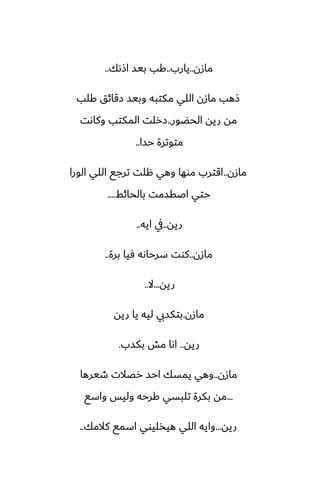 ‫مازن‬
..
‫يارب‬
..
‫اشىك‬ ‫بيس‬ ‫كب‬
..
‫كلب‬ ‫زقائق‬ ‫وبيس‬ ‫مكتبه‬ ‫اللي‬ ‫مازن‬ ‫شهب‬
‫الحؾور‬ ‫ريه‬ ‫مه‬
..
‫وكاىت‬ ‫المكتب‬ ‫زرلت‬
‫حسا‬ ‫متوترة‬
..
‫مازن‬
..
‫الورا‬ ‫اللي‬ ‫ترجى‬ ‫هلت‬ ‫وهي‬ ‫موها‬ ‫اقترب‬
‫بالحائف‬ ‫اػقسمت‬ ‫حتي‬
....
‫ريه‬
..
‫ايه‬ ‫يف‬
..
‫مازن‬
..
‫برة‬ ‫ٓيا‬ ‫سرحاىه‬ ‫كوت‬
..
‫ريه‬
...
‫ال‬
..
‫مازن‬
.
‫ريه‬ ‫يا‬ ‫ليه‬ ‫بتكسيب‬
‫ريه‬
..
‫بكسب‬ ‫مص‬ ‫اىا‬
.
‫مازن‬
..
‫طيرها‬ ‫رغالت‬ ‫احس‬ ‫يمسك‬ ‫وهي‬
...
‫واسى‬ ‫وليس‬ ‫كرحه‬ ‫تلبسي‬ ‫بكرة‬ ‫مه‬
‫ريه‬
...
‫كالمك‬ ‫اسمى‬ ‫هيذليوي‬ ‫اللي‬ ‫وايه‬
..
 