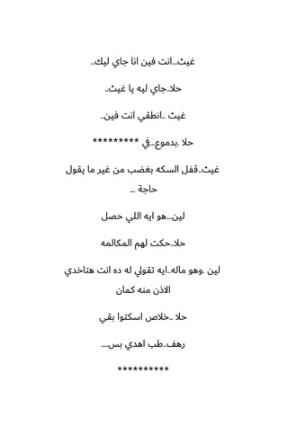 ‫ُيث‬
...
‫ليك‬ ‫جاي‬ ‫اىا‬ ‫ٓيه‬ ‫اىت‬
..
‫حال‬
..
‫ُيث‬ ‫يا‬ ‫ليه‬ ‫جاي‬
..
‫ُيث‬
..
‫ٓيه‬ ‫اىت‬ ‫اىققي‬
..
‫حال‬
.
‫بسموو‬
...
‫يف‬
*********
‫ُيث‬
..
‫يقول‬ ‫ما‬ ‫ُير‬ ‫مه‬ ‫بَؾب‬ ‫السكه‬ ‫قْل‬
‫حاجة‬
...
‫ليه‬
...
‫حغل‬ ‫اللي‬ ‫ايه‬ ‫هو‬
‫حال‬
..
‫المكالمه‬ ‫لهم‬ ‫حكت‬
‫ليه‬
.
‫ماله‬ ‫وهو‬
..
‫هتارسي‬ ‫اىت‬ ‫زه‬ ‫له‬ ‫تقويل‬ ‫ايه‬
‫كمان‬ ‫موه‬ ‫االشن‬
‫حال‬
..
‫بقي‬ ‫اسكتوا‬ ‫رالظ‬
ّ‫ره‬
..
‫بس‬ ‫اهسي‬ ‫كب‬
....
**********
 