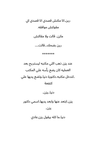 ‫ريه‬
..
‫اين‬ ‫قغسي‬ ‫اىا‬ ‫قغسي‬ ‫مكوص‬ ‫اىا‬
‫موآقه‬ ‫مقولتص‬
.
‫مازن‬
..
‫مقالتص‬ ‫وال‬ ‫قالت‬
.
‫بؾحك‬ ‫ريه‬
....
‫قالت‬
......
*******
‫بيس‬ ‫ليستريح‬ ‫مكتبه‬ ‫اللي‬ ‫شهب‬ ‫يسن‬ ‫ًوس‬
‫المكتب‬ ‫ًلي‬ ‫رأسه‬ ‫يؾى‬ ‫كان‬ ‫اليمليه‬
..
‫مكتبه‬ ‫لتسرل‬
..
‫زىيا‬ ‫زكتورة‬
..
‫ًلي‬ ‫يسيها‬ ‫وتؾى‬
‫كتْية‬
‫زىيا‬
...
‫يسن‬
..
‫يسن‬
..
‫يسيها‬ ‫وابيس‬ ‫ًوها‬ ‫ابتيس‬
..
‫زكتور‬ ‫اسمي‬
‫يسن‬
..
‫زىيا‬
..
‫يسن‬ ‫بيقول‬ ‫كله‬ ‫ما‬
.
‫ًازي‬
 