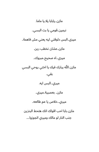 ‫مازن‬
...
‫يال‬ ‫يابابا‬
..
‫ماما‬ ‫يا‬
.
‫ىرميه‬
..
‫البسي‬ ‫بت‬ ‫يا‬ ‫قومي‬
..
‫ميري‬
..
‫ٓاهمة‬ ‫مص‬ ‫ييوي‬ ‫ليه‬ ‫زلوقتي‬ ‫البس‬
..
‫مازن‬
..
‫ريه‬ ‫ىذقب‬ ‫ًضان‬
.
‫ميري‬
...
‫ػحيح‬ ‫اه‬
..
‫مبروك‬
..
‫مازن‬
..
‫البسي‬ ‫روحي‬ ‫ارتي‬ ‫يا‬ ‫ٓيك‬ ‫يبارك‬ ‫هللا‬
‫بقي‬
..
‫ميري‬
...
‫ايه‬ ‫البس‬
.
‫مازن‬
..
‫بيغبية‬
..
‫ميري‬
..
‫ميري‬
...
‫كاليه‬ ‫ًم‬ ‫يا‬ ‫رالظ‬
..
‫مازن‬
..
‫البوشيه‬ ‫هتحف‬ ‫اىك‬ ‫اقولك‬ ‫احب‬ ‫بابا‬
‫اتجوزوا‬ ‫وميري‬ ‫مالك‬ ‫لو‬ ‫الوار‬ ‫جوب‬
.....
 