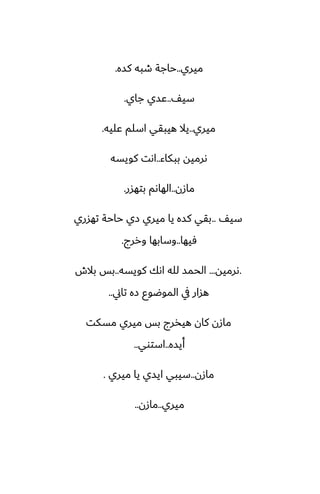 ‫ميري‬
..
‫كسه‬ ‫طبه‬ ‫حاجة‬
.
ّ‫سي‬
..
‫جاي‬ ‫ًسي‬
.
‫ميري‬
..
‫ًليه‬ ‫اسلم‬ ‫هيبقي‬ ‫يال‬
.
‫ببكاء‬ ‫ىرميه‬
..
‫كويسه‬ ‫اىت‬
‫مازن‬
..
‫بتهسر‬ ‫الهاىم‬
.
ّ‫سي‬
..
‫تهسري‬ ‫حاحة‬ ‫زي‬ ‫ميري‬ ‫يا‬ ‫كسه‬ ‫بقي‬
‫ٓيها‬
..
‫وررج‬ ‫وسابها‬
.
.
‫ىرميه‬
...
‫كويسه‬ ‫اىك‬ ‫لله‬ ‫الحمس‬
..
‫بالش‬ ‫بس‬
‫تاين‬ ‫زه‬ ‫الموؿوو‬ ‫يف‬ ‫هسار‬
..
‫مسكت‬ ‫ميري‬ ‫بس‬ ‫هيذرج‬ ‫كان‬ ‫مازن‬
‫أيسه‬
..
‫استوي‬
..
‫مازن‬
..
‫ميري‬ ‫يا‬ ‫ايسي‬ ‫سيبي‬
.
‫ميري‬
..
‫مازن‬
..
 