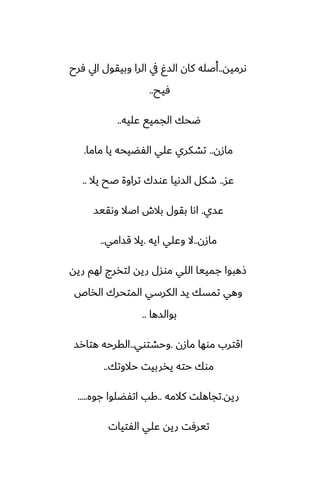 ‫ىرميه‬
..
‫ٓرح‬ ‫ايل‬ ‫وبيقول‬ ‫الرا‬ ‫يف‬ ٌ‫الس‬ ‫كان‬ ‫أػله‬
‫ٓيح‬
..
‫ًليه‬ ‫الجميى‬ ‫ؿحك‬
..
‫مازن‬
..
‫ماما‬ ‫يا‬ ‫الْؾيحه‬ ‫ًلي‬ ‫تضكري‬
.
‫ًس‬
..
‫يال‬ ‫ػح‬ ‫تراوة‬ ‫ًوسك‬ ‫السىيا‬ ‫طكل‬
..
‫ًسي‬
.
‫وىقيس‬ ‫اػال‬ ‫بالش‬ ‫بقول‬ ‫اىا‬
‫مازن‬
..
‫ايه‬ ‫وًلي‬ ‫ال‬
.
‫قسامي‬ ‫يال‬
..
‫ريه‬ ‫لهم‬ ‫لتذرج‬ ‫ريه‬ ‫موسل‬ ‫اللي‬ ‫جمييا‬ ‫شهبوا‬
‫الذاظ‬ ‫المتحرك‬ ‫الكرسي‬ ‫يس‬ ‫تمسك‬ ‫وهي‬
‫بوالسها‬
..
‫مازن‬ ‫موها‬ ‫اقترب‬
.
‫وحضتوي‬
..
‫هتارس‬ ‫القرحه‬
‫حالوتك‬ ‫يذربيت‬ ‫حته‬ ‫موك‬
..
‫ريه‬
.
‫كالمه‬ ‫تجاهلت‬
..
‫جوه‬ ‫اتْؾلوا‬ ‫كب‬
.....
‫الْتيات‬ ‫ًلي‬ ‫ريه‬ ‫تيرٓت‬
 