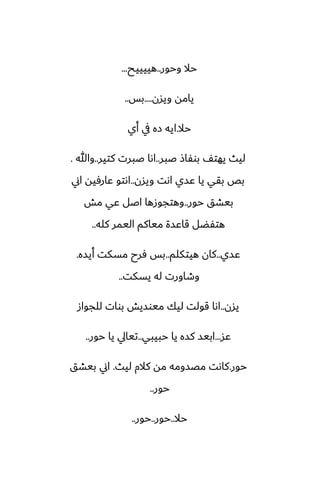 ‫وحور‬ ‫حال‬
..
‫هييييح‬
...
‫ويسن‬ ‫يامه‬
....
‫بس‬
..
‫حال‬
.
‫أي‬ ‫يف‬ ‫زه‬ ‫ايه‬
‫ػبر‬ ‫بوْاش‬ ّ‫يهت‬ ‫ليث‬
..
‫كتير‬ ‫ػبرت‬ ‫اىا‬
..
‫وهللا‬
.
‫ويسن‬ ‫اىت‬ ‫ًسي‬ ‫يا‬ ‫بقي‬ ‫بع‬
..
‫اين‬ ‫ًارٓيه‬ ‫اىتو‬
‫حور‬ ‫بيضق‬
..
‫مص‬ ‫ًي‬ ‫اػل‬ ‫وهتجوزها‬
‫كله‬ ‫اليمر‬ ‫مياكم‬ ‫قاًسة‬ ‫هتْؾل‬
..
‫ًسي‬
..
‫هيتكلم‬ ‫كان‬
..
‫أيسه‬ ‫مسكت‬ ‫ٓرح‬ ‫بس‬
.
‫يسكت‬ ‫له‬ ‫وطاورت‬
..
‫يسن‬
..
‫للجواز‬ ‫بوات‬ ‫ميوسيص‬ ‫ليك‬ ‫قولت‬ ‫اىا‬
‫ًس‬
...
‫حبيبي‬ ‫يا‬ ‫كسه‬ ‫ابيس‬
..
‫حور‬ ‫يا‬ ‫تيايل‬
..
‫حور‬
.
‫ليث‬ ‫كالم‬ ‫مه‬ ‫مغسومه‬ ‫كاىت‬
.
‫بيضق‬ ‫اين‬
‫حور‬
..
‫حال‬
..
‫حور‬
..
‫حور‬
..
 