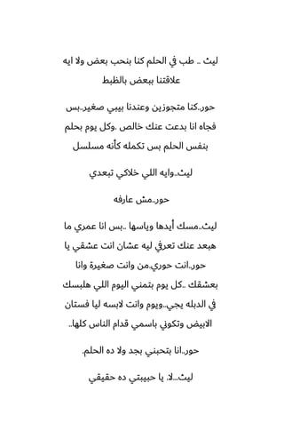 ‫ليث‬
..
‫ايه‬ ‫وال‬ ‫بيؽ‬ ‫بوحب‬ ‫كوا‬ ‫الحلم‬ ‫يف‬ ‫كب‬
‫بالنبف‬ ‫ببيؽ‬ ‫ًالقتوا‬
‫حور‬
..
‫ػَير‬ ‫بيبي‬ ‫وًوسىا‬ ‫متجوصيه‬ ‫كوا‬
..
‫بس‬
‫رالع‬ ‫ًوك‬ ‫بسًت‬ ‫اىا‬ ‫ٓجاه‬
.
‫بحلم‬ ‫يوم‬ ‫وكل‬
‫مسلسل‬ ‫كأىه‬ ‫تكمله‬ ‫بس‬ ‫الحلم‬ ‫بوْس‬
‫ليث‬
..
‫تبيسي‬ ‫رالكي‬ ‫اللي‬ ‫وايه‬
‫حور‬
..
‫ًارٓه‬ ‫مص‬
‫ليث‬
..
‫وياسها‬ ‫أيسها‬ ‫مسك‬
..
‫ما‬ ‫ًمري‬ ‫اىا‬ ‫بس‬
‫يا‬ ‫ًضقي‬ ‫اىت‬ ‫ًضان‬ ‫ليه‬ ‫تيريف‬ ‫ًوك‬ ‫هبيس‬
‫حور‬
..
‫حوري‬ ‫اىت‬
.
‫واىا‬ ‫ػَيرة‬ ‫واىت‬ ‫مه‬
‫بيضقك‬
..
‫هلبسك‬ ‫اللي‬ ‫اليوم‬ ‫بتموي‬ ‫يوم‬ ‫كل‬
‫يجي‬ ‫السبله‬ ‫يف‬
..
‫ٓستان‬ ‫ليا‬ ‫البسه‬ ‫واىت‬ ‫ويوم‬
‫كلها‬ ‫الواس‬ ‫قسام‬ ‫باسمي‬ ‫وتكوين‬ ‫االبيؽ‬
..
‫حور‬
..
‫الحلم‬ ‫زه‬ ‫وال‬ ‫بجس‬ ‫بتحبوي‬ ‫اىا‬
.
‫ليث‬
...
‫ال‬
.
‫حقيقي‬ ‫زه‬ ‫حبيبتي‬ ‫يا‬
 