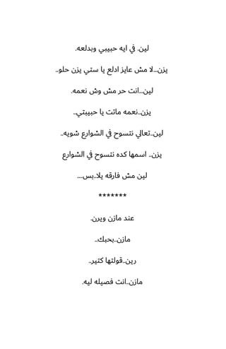 ‫ليه‬
.
‫وبسليه‬ ‫حبيبي‬ ‫ايه‬ ‫يف‬
.
‫يسن‬
...
‫حلو‬ ‫يسن‬ ‫ستي‬ ‫يا‬ ‫ازلى‬ ‫ًايس‬ ‫مص‬ ‫ال‬
..
‫ليه‬
...
‫ىيمه‬ ‫وش‬ ‫مص‬ ‫حر‬ ‫اىت‬
.
‫يسن‬
..
‫حبيبتي‬ ‫يا‬ ‫ماتت‬ ‫ىيمه‬
..
‫ليه‬
..
‫طويه‬ ‫الضوارو‬ ‫يف‬ ‫ىتسوح‬ ‫تيايل‬
..
‫يسن‬
..
‫الضوارو‬ ‫يف‬ ‫ىتسوح‬ ‫كسه‬ ‫اسمها‬
‫يال‬ ‫ٓارقه‬ ‫مص‬ ‫ليه‬
..
‫بس‬
....
*******
‫ويرن‬ ‫مازن‬ ‫ًوس‬
.
‫مازن‬
..
‫بحبك‬
..
‫ريه‬
..
‫كتير‬ ‫قولتها‬
..
‫مازن‬
..
‫ليه‬ ‫ٓغيله‬ ‫اىت‬
.
 