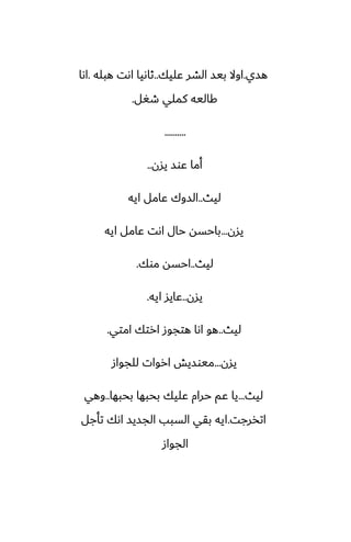 ‫هسي‬
.
‫ًليك‬ ‫الضر‬ ‫بيس‬ ‫اوال‬
..
‫هبله‬ ‫اىت‬ ‫ثاىيا‬
.
‫اىا‬
‫طَل‬ ‫كملي‬ ‫كاليه‬
.
..........
‫يسن‬ ‫ًوس‬ ‫أما‬
..
‫ليث‬
..
‫ايه‬ ‫ًامل‬ ‫السوك‬
‫يسن‬
...
‫ايه‬ ‫ًامل‬ ‫اىت‬ ‫حال‬ ‫باحسه‬
‫ليث‬
..
‫موك‬ ‫احسه‬
.
‫يسن‬
..
‫ايه‬ ‫ًايس‬
.
‫ليث‬
..
‫امتي‬ ‫ارتك‬ ‫هتجوز‬ ‫اىا‬ ‫هو‬
.
‫يسن‬
...
‫للجواز‬ ‫اروات‬ ‫ميوسيص‬
‫ليث‬
...
‫بحبها‬ ‫بحبها‬ ‫ًليك‬ ‫حرام‬ ‫ًم‬ ‫يا‬
..
‫وهي‬
‫اتذرجت‬
.
‫تأجل‬ ‫اىك‬ ‫الجسيس‬ ‫السبب‬ ‫بقي‬ ‫ايه‬
‫الجواز‬
 