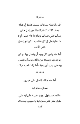 ‫سالم‬
�
‫ُرٓه‬ ‫يف‬ ‫كثيرة‬ ‫ليست‬ ‫بساًات‬ ‫الحْله‬ ‫قبل‬
‫حتي‬ ‫يامه‬ ‫مه‬ ‫اتغاال‬ ‫توتنر‬ ‫كاىت‬ ّ‫ره‬
‫ال‬ ‫أم‬ ‫ؿيق‬ ‫كان‬ ‫إشا‬ ‫ويراه‬ ‫ٓساتها‬ ‫ًلي‬ ‫يسألها‬
‫مواسبه‬ ‫كل‬ ‫يف‬ ‫يْيل‬ ‫مثلما‬
..
‫يتغل‬ ‫لم‬ ‫لكه‬
‫اآلن‬ ‫حتي‬
...
‫يامه‬ ‫ًوس‬ ‫أما‬
..
‫بها‬ ‫يتغل‬ ‫أن‬ ‫يريس‬ ‫كان‬
..
‫ولكه‬
‫شلك‬ ‫مه‬ ‫يمويه‬ ‫طئ‬ ‫يوجس‬
..
‫تتغل‬ ‫أن‬ ‫يريس‬
‫هي‬ ‫بيه‬
..
‫ال‬ ‫ام‬ ‫تحبه‬ ‫زالت‬ ‫أما‬ ِ‫يير‬ ‫أن‬ ‫يريس‬
...
******
‫مالك‬ ‫ًوس‬ ‫أما‬
..
‫ميري‬ ‫ًلي‬ ‫اتغل‬
..
‫ميري‬
...
‫ايه‬ ‫ًايس‬
‫مالك‬
..
‫ًلي‬ ‫ايه‬ ‫ًايس‬ ‫حبيبه‬ ‫لجوزه‬ ‫يقول‬ ‫حس‬
‫وحاجات‬ ‫حبيبي‬ ‫يا‬ ‫ايه‬ ‫ًامل‬ ‫الزم‬ ‫مص‬ ‫كول‬
‫كسه‬
.
 