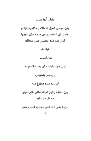 ‫زىيا‬
....
‫بس‬ ‫أيوة‬
..
‫يسن‬
...
‫لو‬ ‫زىيا‬ ‫زكتورة‬ ‫يا‬ ‫طَلك‬ ‫طويف‬ ‫روحي‬
‫ًارٓها‬ ‫مص‬ ‫حاجة‬ ‫ًه‬ ‫استْسار‬ ‫اي‬ ‫ًوسك‬
‫طَلك‬ ‫ًلي‬ ‫اتْؾلي‬ ‫كسه‬ ‫ُير‬ ‫قويل‬
‫زىيا‬
.
‫تمام‬
‫يسن‬
..
‫ليووس‬
‫ليه‬
.
‫زه‬ ‫االسم‬ ‫بحب‬ ‫مص‬ ‫ليك‬ ‫قولت‬
‫يسن‬
..
‫بتحبيوي‬ ‫بس‬
‫ليه‬
..
‫موه‬ ٌ‫مْرو‬ ‫طئ‬ ‫زه‬
‫يسن‬
..
‫ؿيق‬ ‫كلى‬ ‫الْستان‬ ‫لو‬ ‫ليه‬ ‫يا‬ ‫ًارٓه‬
‫ايه‬ ‫ٓيك‬ ‫هيمل‬
‫ليه‬
..
‫مص‬ ‫امبارح‬ ‫مذتاراه‬ ‫اللي‬ ‫اىت‬ ‫بقي‬ ‫ال‬
‫اىا‬
..
 