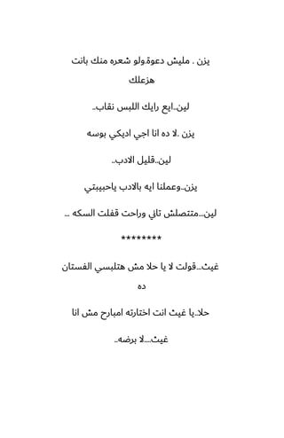 ‫يسن‬
.
‫زًوة‬ ‫مليص‬
.
‫باىت‬ ‫موك‬ ‫طيره‬ ‫ولو‬
‫هسًلك‬
‫ليه‬
..
‫ىقاب‬ ‫اللبس‬ ‫رايك‬ ‫ايى‬
..
‫يسن‬
.
‫بوسه‬ ‫ازيكي‬ ‫اجي‬ ‫اىا‬ ‫زه‬ ‫ال‬
‫ليه‬
..
‫االزب‬ ‫قليل‬
..
‫يسن‬
..
‫ياحبيبتي‬ ‫باالزب‬ ‫ايه‬ ‫وًملوا‬
‫ليه‬
...
‫السكه‬ ‫قْلت‬ ‫وراحت‬ ‫تاين‬ ‫متتغلص‬
...
********
‫ُيث‬
...
‫الْستان‬ ‫هتلبسي‬ ‫مص‬ ‫حال‬ ‫يا‬ ‫ال‬ ‫قولت‬
‫زه‬
‫حال‬
..
‫اىا‬ ‫مص‬ ‫امبارح‬ ‫ارتارته‬ ‫اىت‬ ‫ُيث‬ ‫يا‬
‫ُيث‬
....
‫برؿه‬ ‫ال‬
..
 