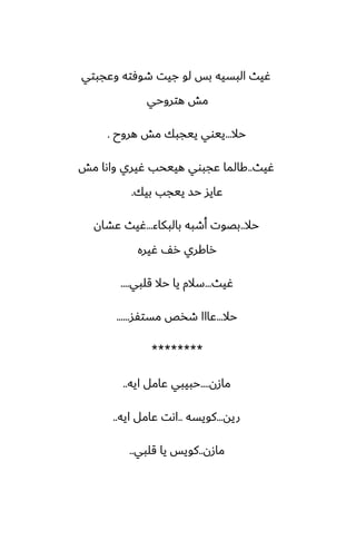 ‫وًجبتي‬ ‫طوٓته‬ ‫جيت‬ ‫لو‬ ‫بس‬ ‫البسيه‬ ‫ُيث‬
‫هتروحي‬ ‫مص‬
‫حال‬
...
‫هروح‬ ‫مص‬ ‫ييجبك‬ ‫ييوي‬
.
‫ُيث‬
..
‫مص‬ ‫واىا‬ ‫ُيري‬ ‫هييحب‬ ‫ًجبوي‬ ‫كالما‬
‫بيك‬ ‫ييجب‬ ‫حس‬ ‫ًايس‬
.
‫حال‬
..
‫بالبكاء‬ ‫أطبه‬ ‫بغوت‬
...
‫ًضان‬ ‫ُيث‬
‫ُيره‬ ّ‫ر‬ ‫راكري‬
‫ُيث‬
...
‫قلبي‬ ‫حال‬ ‫يا‬ ‫سالم‬
....
‫حال‬
...
‫مستْس‬ ‫طذع‬ ‫ًااا‬
......
********
‫مازن‬
....
‫ايه‬ ‫ًامل‬ ‫حبيبي‬
..
‫ريه‬
...
‫كويسه‬
..
‫ايه‬ ‫ًامل‬ ‫اىت‬
..
‫مازن‬
..
‫قلبي‬ ‫يا‬ ‫كويس‬
..
 