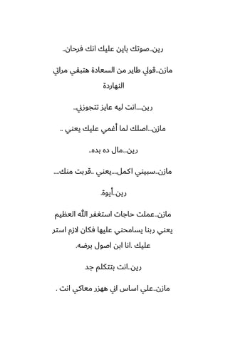 ‫ريه‬
..
‫ٓرحان‬ ‫اىك‬ ‫ًليك‬ ‫بايه‬ ‫ػوتك‬
..
‫مازن‬
..
‫مرايت‬ ‫هتبقي‬ ‫السيازة‬ ‫مه‬ ‫كاير‬ ‫قويل‬
‫الوهارزة‬
‫ريه‬
....
‫تتجوزين‬ ‫ًايس‬ ‫ليه‬ ‫اىت‬
..
‫مازن‬
...
‫ييوي‬ ‫ًليك‬ ‫أُمي‬ ‫لما‬ ‫اػلك‬
..
‫ريه‬
...
‫بسه‬ ‫زه‬ ‫مال‬
..
‫مازن‬
..
‫كمل‬‫ا‬ ‫سبيوي‬
....
‫ييوي‬
..
‫موك‬ ‫قربت‬
....
‫ريه‬
..
‫أيوة‬
.
‫مازن‬
..
‫الينيم‬ ‫هللا‬ ‫استَْر‬ ‫حاجات‬ ‫ًملت‬
‫استر‬ ‫الزم‬ ‫ٓكان‬ ‫ًليها‬ ‫يسامحوي‬ ‫ربوا‬ ‫ييوي‬
‫ًليك‬
.
‫برؿه‬ ‫اػول‬ ‫ابه‬ ‫اىا‬
.
‫ريه‬
..
‫جس‬ ‫بتتكلم‬ ‫اىت‬
‫مازن‬
..
‫اىت‬ ‫مياكي‬ ‫ههسر‬ ‫اين‬ ‫اساس‬ ‫ًلي‬
.
 