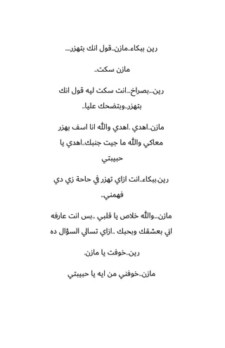 ‫ببكاء‬ ‫ريه‬
..
‫مازن‬
..
‫بتهسر‬ ‫اىك‬ ‫قول‬
....
‫سكت‬ ‫مازن‬
..
‫ريه‬
...
‫بغراخ‬
...
‫اىك‬ ‫قول‬ ‫ليه‬ ‫سكت‬ ‫اىت‬
‫بتهسر‬
..
‫ًليا‬ ‫وبتؾحك‬
..
‫مازن‬
..
‫اهسي‬
.
‫بهسر‬ ّ‫اس‬ ‫اىا‬ ‫وهللا‬ ‫اهسي‬
‫جوبك‬ ‫جيت‬ ‫ما‬ ‫وهللا‬ ‫مياكي‬
..
‫يا‬ ‫اهسي‬
‫حبيبتي‬
‫ريه‬
.
‫ببكاء‬
..
‫زي‬ ‫زي‬ ‫حاحة‬ ‫يف‬ ‫تهسر‬ ‫ازاي‬ ‫اىت‬
‫ٓهموي‬
..
‫مازن‬
...
‫قلبي‬ ‫يا‬ ‫رالظ‬ ‫وهللا‬
..
‫ًارٓه‬ ‫اىت‬ ‫بس‬
‫وبحبك‬ ‫بيضقك‬ ‫اين‬
..
‫زه‬ ‫السؤال‬ ‫تسايل‬ ‫ازاي‬
‫ريه‬
..
‫مازن‬ ‫يا‬ ‫روٓت‬
.
‫مازن‬
..
‫حبيبتي‬ ‫يا‬ ‫ايه‬ ‫مه‬ ‫روٓوي‬
 