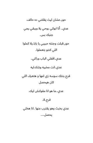 ‫حور‬
..
ّ‫حال‬ ‫زه‬ ‫يقلتوي‬ ‫ليث‬ ‫ًضان‬
.
‫ًسي‬
...
‫يجي‬ ‫ويبقي‬ ‫يال‬ ‫روحي‬ ‫ابوكي‬ ‫أىا‬
‫بس‬ ‫جوبك‬
..
‫حور‬
..
‫بابا‬ ‫يا‬ ‫حبيبي‬ ‫وجوته‬ ‫قبلت‬
..
‫كملوا‬ ‫يال‬
‫بتيملوا‬ ‫كوتو‬ ‫اللي‬
..
‫ًسي‬
..
‫كي‬‫ورا‬ ‫الباب‬ ‫اقْلي‬
..
‫ًسي‬
..
‫وطك‬ ‫مذبيه‬ ‫اىت‬
.
‫ليه‬
‫ٓرح‬
..
‫اللي‬ ِ‫هتير‬ ‫و‬ ‫امها‬ ‫زي‬ ‫سوسه‬ ‫بوتك‬
‫هيحغل‬ ‫كان‬
‫ًسي‬
...
‫ليك‬ ‫مقولتص‬ ‫اىا‬ ‫هو‬ ‫ما‬
.
‫ٓرح‬
..
‫ال‬
..
‫موها‬ ‫يقترب‬ ‫وهو‬ ‫بذبث‬ ‫ًسي‬
..
‫هذلي‬ ‫اىا‬
‫يحغل‬
......
 
