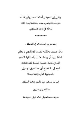 ‫قبله‬ ‫يف‬ ‫طْتيها‬ ‫أرصها‬ ‫تتيرؼ‬ ‫إن‬ ‫وقيل‬
‫كويله‬
..
‫شلك‬ ‫بيس‬ ‫ليارصها‬ ‫ميه‬ ‫لتتجاوب‬
‫ًضقهم‬ ‫بحر‬ ‫يف‬ ‫لرحله‬
..
********
‫الحْله‬ ‫يف‬ ‫الساًات‬ ‫مرور‬ ‫بيس‬
..
‫ييلم‬ ‫ال‬ ‫إليهم‬ ‫مالك‬ ‫ىنر‬ ‫بيائلته‬ ّ‫سي‬ ‫زرل‬
‫يراها‬ ‫أن‬ ‫يريس‬ ‫لماشا‬
..
‫االحمر‬ ‫بْستاىها‬ ‫زرلت‬
‫جسا‬ ‫جميله‬ ‫كاىت‬ ‫الواري‬
...
‫تيست‬ ‫لقس‬ ‫ال‬
‫الجمال‬
.
‫تجميل‬ ‫مساحيق‬ ‫أي‬ ‫تؾى‬ ‫ال‬
.
..
‫جماال‬ ‫زازها‬ ‫الصي‬ ‫زحجابها‬
‫السالم‬ ‫وبيس‬ ‫مالك‬ ‫مه‬ ّ‫سي‬ ‫اقترب‬
..
‫مالك‬
..
‫ميري‬ ‫راي‬
..
ّ‫سي‬
.
‫ٓوق‬ ‫اىت‬ ‫مستيجل‬
..
‫موآقه‬
 