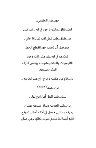 ‫حور‬
...
‫الحقيوي‬ ‫يسن‬
..
‫ليث‬
..
‫بقلق‬
...
‫ايه‬ ‫يف‬ ‫حور‬ ‫يا‬ ‫مالك‬
..
‫ٓيه‬ ‫اىت‬
‫يسن‬
.
‫بقلق‬
...
‫جاي‬ ‫اىا‬ ‫ٓيه‬ ‫اىت‬ ‫قويل‬ ‫كب‬
.
‫حور‬
..
‫الذف‬ ‫اىققى‬ ‫حور‬ ‫تجيب‬ ‫أن‬ ‫قبل‬
.
‫ليث‬
.
‫ايه‬ ‫يف‬ ‫هو‬
..
‫وحور‬ ‫اىت‬ ‫مص‬ ‫يسن‬
ِ‫اًر‬ ‫ببيؽ‬ ‫متوػله‬ ‫بتاًتكم‬ ‫التليْوىات‬
‫المكان‬
.
‫بسرًه‬
.
‫يسن‬
..
‫اليربيه‬ ‫ًوس‬ ‫راح‬ ‫وررج‬ ‫مكتبه‬ ‫مه‬ ‫قام‬
..
‫يسن‬
..
‫ًوس‬
******.
‫ليث‬
....
‫لها‬ ‫رايح‬ ‫أما‬ ‫اقْل‬ ‫كب‬
.. ..
‫يسن‬
..
‫ًضان‬ ‫بسرًه‬ ‫وساق‬ ‫اليربيه‬ ‫ركب‬
‫أرته‬ ‫يف‬ ‫حغل‬ ‫اللي‬ ‫ايه‬ ِ‫يير‬
.
‫وقى‬ ‫ليث‬ ‫أما‬
‫كمان‬ ‫وهي‬ ‫بكائها‬ ‫ػوت‬ ‫سمى‬ ‫لما‬ ‫أرؿا‬ ‫قلبه‬
 