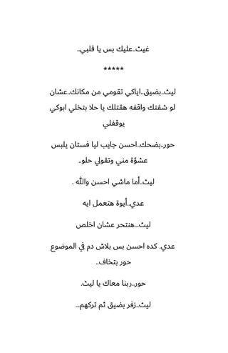 ‫ُيث‬
..
‫قلبي‬ ‫يا‬ ‫بس‬ ‫ًليك‬
..
*****
‫ليث‬
..
‫بؾيق‬
..
‫مكاىك‬ ‫مه‬ ‫تقومي‬ ‫اياكي‬
..
‫ًضان‬
‫ابوكي‬ ‫بتذلي‬ ‫حال‬ ‫يا‬ ‫هقتلك‬ ‫واقْه‬ ‫طْتك‬ ‫لو‬
‫يوقْلي‬
‫حور‬
..
‫بؾحك‬
..
‫يلبس‬ ‫ٓستان‬ ‫ليا‬ ‫جايب‬ ‫احسه‬
‫حلو‬ ‫وتقويل‬ ‫موي‬ ‫ًضؤة‬
..
‫ليث‬
..
‫وهللا‬ ‫احسه‬ ‫ماطي‬ ‫أما‬
.
‫ًسي‬
..
‫ايه‬ ‫هتيمل‬ ‫أيوة‬
‫ليث‬
...
‫ارلع‬ ‫ًضان‬ ‫هوتحر‬
‫ًسي‬
.
‫الموؿوو‬ ‫يف‬ ‫زم‬ ‫بالش‬ ‫بس‬ ‫احسه‬ ‫كسه‬
ِ‫بتذا‬ ‫حور‬
..
‫حور‬
..
‫ليث‬ ‫يا‬ ‫مياك‬ ‫ربوا‬
.
‫ليث‬
..
‫تركهم‬ ‫ثم‬ ‫بؾيق‬ ‫زٓر‬
...
 