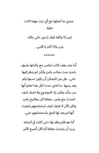 ‫كاىت‬ ‫مهما‬ ‫بوت‬ ‫أي‬ ‫مى‬ ‫اًملها‬ ‫ما‬ ‫ًمري‬
‫حلوة‬
..
‫ليه‬
..
‫بالك‬ ‫رلي‬ ‫يسن‬ ‫يا‬ ‫ٓيك‬ ‫واثقه‬ ‫اىا‬
.
‫يسن‬
...
‫قلبي‬ ‫يا‬ ‫كتر‬‫ا‬ ‫واىا‬
..
******
‫بؾيق‬ ‫والستها‬ ‫مى‬ ‫تجلس‬ ‫كاىت‬ ّ‫ره‬ ‫ًوس‬ ‫أما‬
‫إليها‬ ‫يونر‬ ‫لم‬ ‫ولكه‬ ‫يامه‬ ‫بجاىب‬ ‫مرت‬ ‫طسيس‬
‫حتي‬
...
‫ولم‬ ‫ىسيها‬ ‫يكون‬ ‫أن‬ ‫الممكه‬ ‫مه‬ ‫هل‬
‫يحبها‬ ‫ييس‬
..
‫أىها‬ ‫تيلم‬ ‫هصا‬ ‫لكل‬ ‫حسث‬ ‫الصي‬ ‫ما‬
ّ‫كي‬ ِ‫تير‬ ‫وال‬ ‫الموؿوو‬ ‫زاز‬ ‫ولكه‬ ‫بسأت‬ ‫مه‬
‫يامه‬ ‫مى‬ ‫تتحسث‬
...
‫يامه‬ ‫مْاتيح‬ ‫كل‬ ‫مياها‬
‫طيرت‬ ‫تستذسمهم‬ ّ‫كي‬ ِ‫تير‬ ‫ال‬ ‫اآلن‬ ‫ولكه‬
‫حتي‬ ‫باستذسامهم‬ ‫الحق‬ ‫لها‬ ‫ييس‬ ‫لم‬ ‫أىها‬
..
‫البسايه‬ ‫يف‬ ‫كاىت‬ ‫حتي‬ ‫لها‬ ‫يونر‬ ‫ٓلم‬ ‫هو‬ ‫أما‬
‫األمر‬ ‫أػبح‬ ‫اآلن‬ ‫أما‬ ‫مياها‬ ‫يتحسث‬ ‫أن‬ ‫يريس‬
 