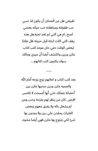 ‫ىسي‬ ‫قس‬ ‫يكون‬ ‫أن‬ ‫الممكه‬ ‫مه‬ ‫هل‬ ‫كبييي‬
‫بيموي‬ ‫حياته‬ ‫حب‬ ‫ومراهقته‬ ‫كْولته‬ ‫حب‬
‫اػح‬
..
‫تحبه‬ ‫تيس‬ ‫لم‬ ‫التي‬ ‫هي‬ ‫ام‬
.
‫هصه‬ ‫هل‬
‫هكصا‬ ‫هل‬ ‫حبيته‬ ‫قبل‬ ‫ابوته‬ ‫كاىت‬ ‫التي‬ ّ‫ره‬
‫كتاب‬ ‫كتب‬ ‫موًس‬ ‫حان‬ ‫حتي‬ ‫الوقت‬ ‫لبيؽ‬
‫وريه‬ ‫مازن‬
..
‫ومالك‬ ‫ميري‬ ‫أن‬ ‫أيؾا‬ ّ‫كتض‬‫وا‬
‫كتابهم‬ ‫كتب‬ ‫يكتبون‬ ِ‫سو‬
...
.........
‫هللا‬ ‫أمام‬ ‫زوجه‬ ‫زوج‬ ‫اًالىهم‬ ‫و‬ ‫كتاب‬ ‫كتب‬ ‫بيس‬
‫بيه‬ ‫مازن‬ ‫سحبها‬ ‫وريه‬ ‫مازن‬ ‫والجميه‬
‫تالمس‬ ‫ال‬ ‫أػبحت‬ ‫أىها‬ ‫حتي‬ ‫بتملك‬ ‫أحؾاىه‬
‫االرؼ‬
..
‫وحب‬ ‫بْرحه‬ ‫لهم‬ ‫يونر‬ ‫مه‬ ‫كان‬
..
‫ومه‬
‫وبيؽ‬ ‫ميهم‬ ‫يْرق‬ ‫وال‬ ‫باله‬ ‫يضَل‬ ‫لم‬
‫بها‬ ‫يجسون‬ ‫وال‬ ‫ريه‬ ‫ًلي‬ ‫يحقسن‬ ‫الْتيات‬
‫مازن‬ ‫بها‬ ‫يتسوج‬ ‫لكي‬ ‫طئ‬
..
‫مضوه‬ ‫أيؾا‬ ‫ٓهي‬
..
 