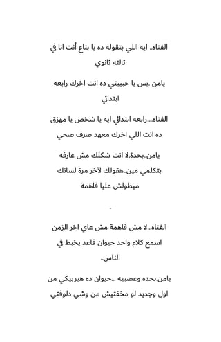 ‫الْتاه‬
..
‫يف‬ ‫اىا‬ ‫أىت‬ ‫بتاو‬ ‫يا‬ ‫زه‬ ‫بتقوله‬ ‫اللي‬ ‫ايه‬
‫ثاىوي‬ ‫ثالته‬
‫يامه‬
.
‫رابيه‬ ‫اررك‬ ‫اىت‬ ‫زه‬ ‫حبيبتي‬ ‫يا‬ ‫بس‬
‫ابتسايئ‬
‫الْتاه‬
....
‫مهسق‬ ‫يا‬ ‫طذع‬ ‫يا‬ ‫ايه‬ ‫ابتسايئ‬ ‫رابيه‬
‫ػحي‬ ِ‫ػر‬ ‫ميهس‬ ‫اررك‬ ‫اللي‬ ‫اىت‬ ‫زه‬
‫يامه‬
..
‫بحسة‬
.
‫ًارٓه‬ ‫مص‬ ‫طكلك‬ ‫اىت‬ ‫ال‬
‫ميه‬ ‫بتكلمي‬
..
‫لساىك‬ ‫مرة‬ ‫آلرر‬ ‫هقولك‬
‫ٓاهمة‬ ‫ًليا‬ ‫ميقولص‬
.
‫الْتاه‬
...
‫السمه‬ ‫ارر‬ ‫ًاي‬ ‫مص‬ ‫ٓاهمة‬ ‫مص‬ ‫ال‬
‫يف‬ ‫يذبف‬ ‫قاًس‬ ‫حيوان‬ ‫واحس‬ ‫كالم‬ ‫اسمى‬
‫الواس‬
..
‫يامه‬
.
‫وًغبيه‬ ‫بحسه‬
...
‫مه‬ ‫هيربيكي‬ ‫زه‬ ‫حيوان‬
‫زلوقتي‬ ‫وطي‬ ‫مه‬ ‫مذْتيص‬ ‫لو‬ ‫وجسيس‬ ‫اول‬
 