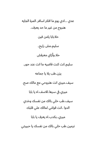 ‫ًسي‬
....
‫اسآر‬ ‫آكر‬ ‫ما‬ ‫يوم‬ ‫ازي‬
.
‫الجايه‬ ‫المرة‬
ِ‫يير‬ ‫حس‬ ‫ما‬ ‫ُير‬ ‫مه‬ ‫هوروح‬
..
‫حال‬
.
‫ٓيه‬ ‫يامه‬ ‫بابا‬
‫سليم‬
..
‫رايح‬ ‫مص‬
..
‫حال‬
..
‫ميرٓص‬ ‫وأزاي‬
‫سليم‬
..
‫حور‬ ‫ًوس‬ ‫اىت‬ ‫ما‬ ‫ٓاؿيه‬ ‫كوت‬ ‫اىت‬
..
‫يسن‬
..
‫جماًه‬ ‫يا‬ ‫يال‬ ‫كب‬
ّ‫سي‬
..
‫ػح‬ ‫مالك‬ ‫مى‬ ‫هتروحي‬ ‫اىت‬ ‫ميري‬
.
‫ميري‬
..
‫سرها‬ ‫يف‬
..
ّ‫لالس‬
..
‫بابا‬ ‫يا‬ ‫اه‬
ّ‫سي‬
..
‫ورسي‬ ‫ىْسك‬ ‫مه‬ ‫بالك‬ ‫رلي‬ ‫كب‬
‫السوا‬
..
‫قلبك‬ ‫ًلي‬ ‫لمالك‬ ‫قولتي‬ ‫اىت‬
‫ميري‬
...
‫بكسب‬
..
‫بابا‬ ‫يا‬ ِ‫يير‬ ‫اه‬
‫ىرميه‬
..
‫حبيبتي‬ ‫يا‬ ‫ىْسك‬ ‫مه‬ ‫بالك‬ ‫رلي‬ ‫كب‬
 