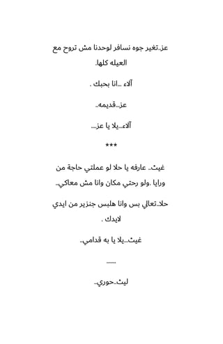 ‫ًس‬
..
‫مى‬ ‫تروح‬ ‫مص‬ ‫لوحسىا‬ ‫ىسآر‬ ‫جوه‬ ‫تَير‬
‫كلها‬ ‫الييله‬
.
‫آالء‬
...
‫بحبك‬ ‫اىا‬
.
‫ًس‬
...
‫قسيمه‬
..
‫آالء‬
...
‫ًس‬ ‫يا‬ ‫يال‬
....
***
‫ُيث‬
..
‫مه‬ ‫حاجة‬ ‫ًملتي‬ ‫لو‬ ‫حال‬ ‫يا‬ ‫ًارٓه‬
‫ورايا‬
.
‫مياكي‬ ‫مص‬ ‫واىا‬ ‫مكان‬ ‫رحتي‬ ‫ولو‬
..
‫حال‬
..
‫ايسي‬ ‫مه‬ ‫جوشير‬ ‫هلبس‬ ‫واىا‬ ‫بس‬ ‫تيايل‬
‫اليسك‬
.
‫ُيث‬
...
‫قسامي‬ ‫به‬ ‫يا‬ ‫يال‬
..
.......
‫ليث‬
..
‫حوري‬
..
 