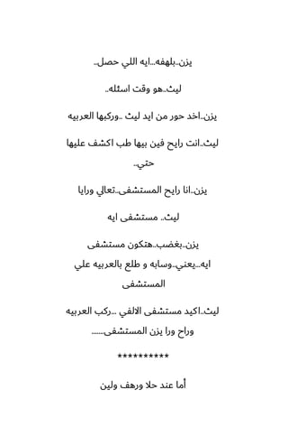 ‫يسن‬
..
‫بلهْه‬
...
‫حغل‬ ‫اللي‬ ‫ايه‬
..
‫ليث‬
..
‫اسئله‬ ‫وقت‬ ‫هو‬
..
‫يسن‬
..
‫ليث‬ ‫ايس‬ ‫مه‬ ‫حور‬ ‫ارس‬
..
‫اليربيه‬ ‫وركبها‬
‫ليث‬
..
‫ًليها‬ ّ‫كض‬‫ا‬ ‫كب‬ ‫بيها‬ ‫ٓيه‬ ‫رايح‬ ‫اىت‬
‫حتي‬
..
‫يسن‬
..
‫المستضْى‬ ‫رايح‬ ‫اىا‬
..
‫ورايا‬ ‫تيايل‬
‫ليث‬
..
‫ايه‬ ‫مستضْى‬
‫يسن‬
..
‫بَؾب‬
..
‫مستضْى‬ ‫هتكون‬
‫ايه‬
...
‫ييوي‬
..
‫ًلي‬ ‫باليربيه‬ ‫كلى‬ ‫و‬ ‫وسابه‬
‫المستضْى‬
‫ليث‬
..
‫االلْي‬ ‫مستضْى‬ ‫كيس‬‫ا‬
...
‫اليربيه‬ ‫ركب‬
‫المستضْى‬ ‫يسن‬ ‫ورا‬ ‫وراح‬
.......
**********
‫وليه‬ ّ‫وره‬ ‫حال‬ ‫ًوس‬ ‫أما‬
 