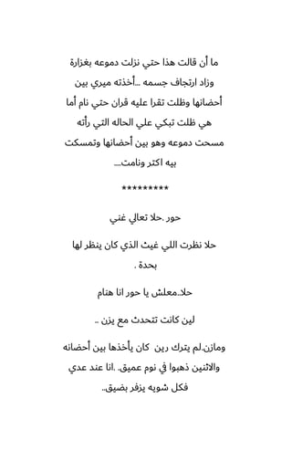 ‫بَسارة‬ ‫زموًه‬ ‫ىسلت‬ ‫حتي‬ ‫هصا‬ ‫قالت‬ ‫أن‬ ‫ما‬
‫جسمه‬ ِ‫ارتجا‬ ‫وزاز‬
...
‫بيه‬ ‫ميري‬ ‫أرصته‬
‫أما‬ ‫ىام‬ ‫حتي‬ ‫قران‬ ‫ًليه‬ ‫تقرا‬ ‫وهلت‬ ‫أحؾاىها‬
‫رأته‬ ‫التي‬ ‫الحاله‬ ‫ًلي‬ ‫تبكي‬ ‫هلت‬ ‫هي‬
‫وتمسكت‬ ‫أحؾاىها‬ ‫بيه‬ ‫وهو‬ ‫زموًه‬ ‫مسحت‬
‫وىامت‬ ‫كتر‬‫ا‬ ‫بيه‬
....
*********
‫حور‬
.
‫ُوي‬ ‫تيايل‬ ‫حال‬
‫لها‬ ‫يونر‬ ‫كان‬ ‫الصي‬ ‫ُيث‬ ‫اللي‬ ‫ىنرت‬ ‫حال‬
‫بحسة‬
.
‫حال‬
..
‫هوام‬ ‫اىا‬ ‫حور‬ ‫يا‬ ‫ميلص‬
‫يسن‬ ‫مى‬ ‫تتحسث‬ ‫كاىت‬ ‫ليه‬
..
‫ومازن‬
.
‫أحؾاىه‬ ‫بيه‬ ‫يأرصها‬ ‫كان‬ ‫ريه‬ ‫يترك‬ ‫لم‬
‫ًميق‬ ‫ىوم‬ ‫يف‬ ‫شهبوا‬ ‫واالثويه‬
. .
‫ًسي‬ ‫ًوس‬ ‫اىا‬
‫بؾيق‬ ‫يسٓر‬ ‫طويه‬ ‫ٓكل‬
..
 