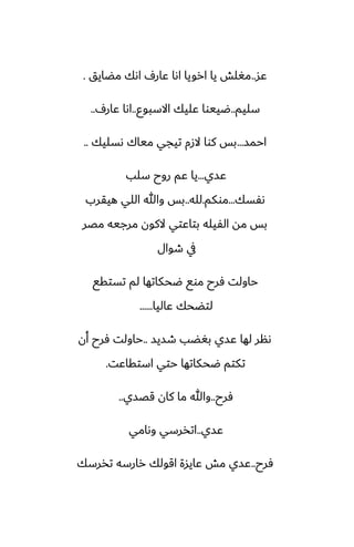 ‫ًس‬
..
‫مؾايق‬ ‫اىك‬ ِ‫ًار‬ ‫اىا‬ ‫ارويا‬ ‫يا‬ ‫مَلص‬
.
‫سليم‬
..
‫االسبوو‬ ‫ًليك‬ ‫ؿييوا‬
..
ِ‫ًار‬ ‫اىا‬
..
‫احمس‬
...
‫ىسليك‬ ‫مياك‬ ‫تيجي‬ ‫الزم‬ ‫كوا‬ ‫بس‬
..
‫ًسي‬
...
‫سلب‬ ‫روح‬ ‫ًم‬ ‫يا‬
‫ىْسك‬
...
‫موكم‬
.
‫لله‬
..
‫هيقرب‬ ‫اللي‬ ‫وهللا‬ ‫بس‬
‫مغر‬ ‫مرجيه‬ ‫الكون‬ ‫بتاًتي‬ ‫الْيله‬ ‫مه‬ ‫بس‬
‫طوال‬ ‫يف‬
‫تستقى‬ ‫لم‬ ‫ؿحكاتها‬ ‫موى‬ ‫ٓرح‬ ‫حاولت‬
‫ًاليا‬ ‫لتؾحك‬
......
‫طسيس‬ ‫بَؾب‬ ‫ًسي‬ ‫لها‬ ‫ىنر‬
..
‫أن‬ ‫ٓرح‬ ‫حاولت‬
‫استقاًت‬ ‫حتي‬ ‫ؿحكاتها‬ ‫تكتم‬
.
‫ٓرح‬
..
‫قغسي‬ ‫كان‬ ‫ما‬ ‫وهللا‬
..
‫ًسي‬
..
‫وىامي‬ ‫اتذرسي‬
‫ٓرح‬
..
‫تذرسك‬ ‫رارسه‬ ‫اقولك‬ ‫ًايسة‬ ‫مص‬ ‫ًسي‬
 