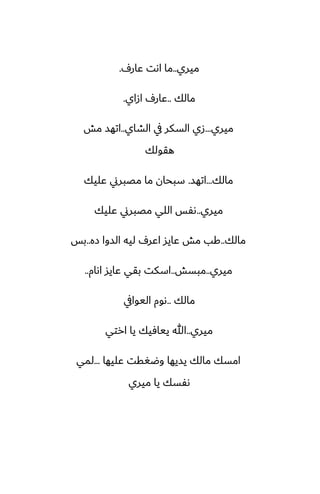 ‫ميري‬
..
ِ‫ًار‬ ‫اىت‬ ‫ما‬
.
‫مالك‬
..
‫ازاي‬ ِ‫ًار‬
.
‫ميري‬
...
‫الضاي‬ ‫يف‬ ‫السكر‬ ‫زي‬
..
‫مص‬ ‫اتهس‬
‫هقولك‬
‫مالك‬
...
‫اتهس‬
.
‫ًليك‬ ‫مغبرين‬ ‫ما‬ ‫سبحان‬
‫ميري‬
..
‫ًليك‬ ‫مغبرين‬ ‫اللي‬ ‫ىْس‬
‫مالك‬
..
‫زه‬ ‫السوا‬ ‫ليه‬ ِ‫اًر‬ ‫ًايس‬ ‫مص‬ ‫كب‬
..
‫بس‬
‫ميري‬
..
‫مبسص‬
..
‫اىام‬ ‫ًايس‬ ‫بقي‬ ‫اسكت‬
..
‫مالك‬
..
‫اليوايف‬ ‫ىوم‬
‫ميري‬
..
‫ارتي‬ ‫يا‬ ‫ييآيك‬ ‫هللا‬
‫ًليها‬ ‫وؿَقت‬ ‫يسيها‬ ‫مالك‬ ‫امسك‬
...
‫لمي‬
‫ميري‬ ‫يا‬ ‫ىْسك‬
 