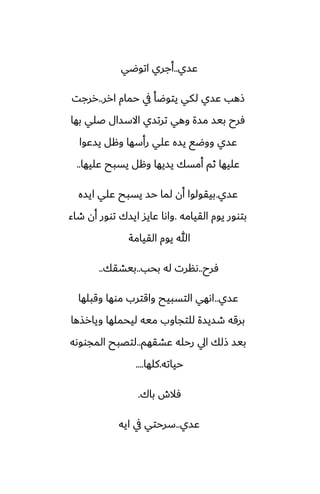 ‫ًسي‬
..
‫اتوؿي‬ ‫أجري‬
‫ارر‬ ‫حمام‬ ‫يف‬ ‫يتوؿأ‬ ‫لكي‬ ‫ًسي‬ ‫شهب‬
..
‫ررجت‬
‫بها‬ ‫ػلي‬ ‫االسسال‬ ‫ترتسي‬ ‫وهي‬ ‫مسة‬ ‫بيس‬ ‫ٓرح‬
‫يسًوا‬ ‫وهل‬ ‫رأسها‬ ‫ًلي‬ ‫يسه‬ ‫ووؿى‬ ‫ًسي‬
‫ًليها‬ ‫يسبح‬ ‫وهل‬ ‫يسيها‬ ‫أمسك‬ ‫ثم‬ ‫ًليها‬
..
‫ًسي‬
.
‫ايسه‬ ‫ًلي‬ ‫يسبح‬ ‫حس‬ ‫لما‬ ‫أن‬ ‫بيقولوا‬
‫القيامه‬ ‫يوم‬ ‫بتوور‬
.
‫طاء‬ ‫أن‬ ‫توور‬ ‫ايسك‬ ‫ًايس‬ ‫واىا‬
‫القيامة‬ ‫يوم‬ ‫هللا‬
‫ٓرح‬
..
‫بحب‬ ‫له‬ ‫ىنرت‬
..
‫بيضقك‬
..
‫ًسي‬
..
‫وقبلها‬ ‫موها‬ ‫واقترب‬ ‫التسبيح‬ ‫اىهي‬
‫ويارصها‬ ‫ليحملها‬ ‫ميه‬ ‫للتجاوب‬ ‫طسيسة‬ ‫برقه‬
‫ًضقهم‬ ‫رحله‬ ‫ايل‬ ‫شلك‬ ‫بيس‬
..
‫المجووىه‬ ‫لتغبح‬
‫حياته‬
.
‫كلها‬
....
‫باك‬ ‫ٓالش‬
.
‫ًسي‬
..
‫ايه‬ ‫يف‬ ‫سرحتي‬
 