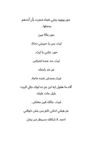 ‫حور‬
..
‫رجلي‬ ‫يوووه‬
..
‫أحسهم‬ ‫بأن‬ ‫طيرت‬ ‫ٓجاه‬
‫يحملها‬
.
‫حور‬
..
‫ميه‬ ‫ًاااا‬
‫ليث‬
.
‫زه‬ ‫حبيبتي‬ ‫يا‬ ‫بس‬
.
‫اىا‬
..
‫حور‬
..
‫ليث‬ ‫يا‬ ‫ىسلوي‬
..
‫ليث‬
...
‫اًتراؼ‬ ‫ًوسه‬ ‫حس‬
‫ًس‬
..
‫راحتك‬ ‫رس‬
‫ُيث‬
..
‫حاجة‬ ‫ًوسه‬ ‫محسش‬
..
‫آالء‬
..
‫ًس‬ ‫ابه‬ ‫ايه‬ ‫هقول‬ ‫ما‬
..
‫البيت‬ ‫جايل‬ ‫ابوك‬ ‫زه‬
‫ًليك‬ ‫جات‬ ‫بليل‬
‫ُيث‬
..
‫ميلص‬ ‫ٓيه‬ ‫جالك‬
.
‫ًس‬
..
‫زلوقتي‬ ‫مص‬ ‫بس‬ ‫لكم‬ ‫احكي‬ ‫هبقي‬
‫احمس‬
.
‫زمان‬ ‫مه‬ ‫مسيقر‬ ‫طكلك‬ ‫ال‬
 