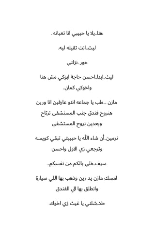 ‫هوا‬
..
‫تيباىه‬ ‫اىا‬ ‫حبيبي‬ ‫يا‬ ‫يال‬
.
‫ليث‬
..
‫ليه‬ ‫تقيله‬ ‫اىت‬
.
‫حور‬
.
‫ىسلوي‬
‫ليث‬
..
‫ابسا‬
..
‫هوا‬ ‫مص‬ ‫ابوكي‬ ‫حاجة‬ ‫احسه‬
‫كمان‬ ‫واروكي‬
..
‫مازن‬
...
‫وريه‬ ‫اىا‬ ‫ًارٓيه‬ ‫اىتو‬ ‫جماًه‬ ‫يا‬ ‫كب‬
‫ىرتاح‬ ‫المستضْى‬ ‫جوب‬ ‫ٓوسق‬ ‫هوروح‬
‫المستضْى‬ ‫ىروح‬ ‫وبيسيه‬
‫ىرميه‬
..
‫كويسه‬ ‫تبقي‬ ‫حبيبتي‬ ‫يا‬ ‫هللا‬ ‫طاء‬ ‫أن‬
‫واحسه‬ ‫االول‬ ‫زي‬ ‫وترجيي‬
ّ‫سي‬
.
‫ىْسكم‬ ‫مه‬ ‫بالكم‬ ‫رلي‬
..
‫سيارة‬ ‫اللي‬ ‫بها‬ ‫وشهب‬ ‫ريه‬ ‫يس‬ ‫مازن‬ ‫امسك‬
‫الْوسق‬ ‫ايل‬ ‫بها‬ ‫واىقلق‬
‫حال‬
..
‫اروك‬ ‫زي‬ ‫ُيث‬ ‫يا‬ ‫طلوي‬
.
 