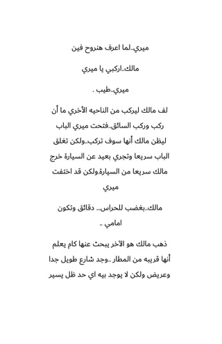 ‫ميري‬
..
‫ٓيه‬ ‫هوروح‬ ِ‫اًر‬ ‫لما‬
‫مالك‬
..
‫ميري‬ ‫يا‬ ‫اركبي‬
‫ميري‬
..
‫كيب‬
.
‫أن‬ ‫ما‬ ‫األرري‬ ‫الواحيه‬ ‫مه‬ ‫ليركب‬ ‫مالك‬ ّ‫ل‬
‫السائق‬ ‫وركب‬ ‫ركب‬
..
‫الباب‬ ‫ميري‬ ‫ٓتحت‬
‫تركب‬ ِ‫سو‬ ‫أىها‬ ‫مالك‬ ‫لينه‬
..
‫تَلق‬ ‫ولكه‬
‫ررج‬ ‫السيارة‬ ‫ًه‬ ‫بييس‬ ‫وتجري‬ ‫سرييا‬ ‫الباب‬
‫السيارة‬ ‫مه‬ ‫سرييا‬ ‫مالك‬
.
‫ارتْت‬ ‫قس‬ ‫ولكه‬
‫ميري‬
‫مالك‬
..
‫للحراس‬ ‫بَؾب‬
...
‫وتكون‬ ‫زقائق‬
‫امامي‬
..
‫ييلم‬ ‫كام‬ ‫ًوها‬ ‫يبحث‬ ‫اآلرر‬ ‫هو‬ ‫مالك‬ ‫شهب‬
‫المقار‬ ‫مه‬ ‫قريبه‬ ‫أىها‬
..
‫جسا‬ ‫كويل‬ ‫طارو‬ ‫وجس‬
‫يسير‬ ‫هل‬ ‫حس‬ ‫اي‬ ‫بيه‬ ‫يوجس‬ ‫ال‬ ‫ولكه‬ ‫وًريؽ‬
 