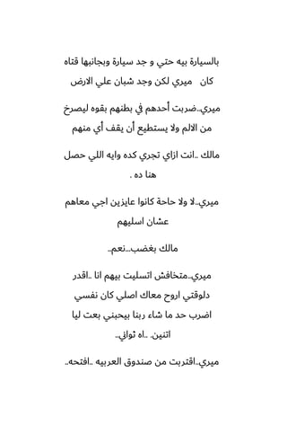 ‫قتاه‬ ‫وبجاىبها‬ ‫سيارة‬ ‫جس‬ ‫و‬ ‫حتي‬ ‫بيه‬ ‫بالسيارة‬
‫االرؼ‬ ‫ًلي‬ ‫طبان‬ ‫وجس‬ ‫لكه‬ ‫ميري‬ ‫كان‬
‫ميري‬
..
‫ليغرخ‬ ‫بقوه‬ ‫بقوهم‬ ‫يف‬ ‫أحسهم‬ ‫ؿربت‬
‫موهم‬ ‫أي‬ ّ‫يق‬ ‫أن‬ ‫يستقيى‬ ‫وال‬ ‫االلم‬ ‫مه‬
‫مالك‬
..
‫حغل‬ ‫اللي‬ ‫وايه‬ ‫كسه‬ ‫تجري‬ ‫ازاي‬ ‫اىت‬
‫زه‬ ‫هوا‬
.
‫ميري‬
..
‫مياهم‬ ‫اجي‬ ‫ًايشيه‬ ‫كاىوا‬ ‫حاحة‬ ‫وال‬ ‫ال‬
‫اسليهم‬ ‫ًضان‬
‫بَؾب‬ ‫مالك‬
...
‫ىيم‬
..
‫ميري‬
..
‫اىا‬ ‫بيهم‬ ‫اتسليت‬ ‫متذآص‬
..
‫اقسر‬
‫ىْسي‬ ‫كان‬ ‫اػلي‬ ‫مياك‬ ‫اروح‬ ‫زلوقتي‬
‫ليا‬ ‫بيت‬ ‫بيحبوي‬ ‫ربوا‬ ‫طاء‬ ‫ما‬ ‫حس‬ ‫اؿرب‬
‫اتويه‬
.. .
‫ثواين‬ ‫اه‬
..
‫ميري‬
..
‫اليربيه‬ ‫ػوسوق‬ ‫مه‬ ‫اقتربت‬
..
‫آتحه‬
..
 
