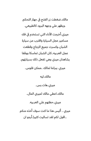 ‫مالك‬
..
‫التحكم‬ ‫جهاز‬ ‫يف‬ ‫الْتح‬ ‫زر‬ ‫ؿَقت‬
.
.
‫كالقبييي‬ ‫البروز‬ ‫وجهه‬ ‫ًلي‬ ‫وينهر‬
.
‫ميري‬
..
‫ٓك‬ ‫يف‬ ‫تستذسم‬ ‫التي‬ ‫األزاء‬ ‫أررجت‬
‫سيارة‬ ‫مه‬ ‫واقترب‬ ‫السيارة‬ ‫ًجل‬ ‫مسامير‬
‫الضبان‬
..
‫وققيت‬ ‫السجاج‬ ‫جميى‬ ‫وكسرت‬
‫اليربيه‬ ‫ًجل‬
...
‫ووقْا‬ ‫تماسكا‬ ‫الضبان‬ ‫كان‬
‫بسيارتهم‬ ‫شلك‬ ‫تْيل‬ ‫وهي‬ ‫ميري‬ ‫يضاهسان‬
..
‫ميري‬
.
‫لمالك‬ ‫ببراءة‬
..
‫ٓلوس‬ ‫ممكه‬
..
‫مالك‬
..
‫ليه‬
‫ميري‬
..
‫هات‬
..
‫بس‬
..
‫مالك‬
..
‫المال‬ ‫لميري‬ ‫مالك‬ ‫اًقي‬
..
‫ميري‬
..
‫اليربيه‬ ‫ًلي‬ ‫حقتهم‬
.
‫ميري‬
..
‫موكم‬ ‫أرصه‬ ِ‫سو‬ ‫كوت‬ ‫ما‬ ‫هصا‬ ‫أليس‬
...
‫كثيرا‬ ‫تساليت‬ ‫لقس‬ ‫لكم‬ ‫اقول‬
..
‫ان‬ ‫أرجو‬
 