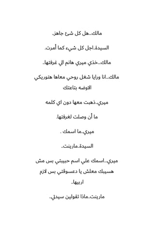 ‫مالك‬
...
‫جاهس‬ ‫طئ‬ ‫كل‬ ‫هل‬
..
‫السيسة‬
..
‫أمرت‬ ‫كما‬ ‫طيء‬ ‫كل‬ ‫اجل‬
.
‫مالك‬
...
‫ُرٓتها‬ ‫ايل‬ ‫هاىم‬ ‫ميري‬ ‫رصي‬
..
‫مالك‬
...
‫هتوريكي‬ ‫مياها‬ ‫روحي‬ ‫طَل‬ ‫ورايا‬ ‫اىا‬
‫بتاًتك‬ ‫االوؿه‬
‫ميري‬
..
‫كلمه‬ ‫اي‬ ‫زون‬ ‫ميها‬ ‫شهبت‬
‫لَرٓتها‬ ‫وػلت‬ ‫أن‬ ‫ما‬
.
‫ميري‬
..
‫اسمك‬ ‫ما‬
.
‫السيسة‬
..
‫ماريوت‬
..
‫ميري‬
...
‫مص‬ ‫بس‬ ‫حبيبتي‬ ‫اسم‬ ‫ًلي‬ ‫اسمك‬
‫الزم‬ ‫بس‬ ‫زًسوقتي‬ ‫يا‬ ‫ميلص‬ ‫هسيبك‬
‫اربيها‬
..
‫ماريوت‬
..
‫سيسيت‬ ‫تقوليه‬ ‫ماشا‬
..
 