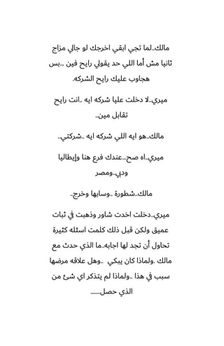 ‫مالك‬
..
‫مساج‬ ‫جايل‬ ‫لو‬ ‫اررجك‬ ‫ابقي‬ ‫تجي‬ ‫لما‬
‫ٓيه‬ ‫رايح‬ ‫يقويل‬ ‫حس‬ ‫اللي‬ ‫أما‬ ‫مص‬ ‫ثاىيا‬
...
‫بس‬
‫الضركه‬ ‫رايح‬ ‫ًليك‬ ‫هجاوب‬
.
‫ميري‬
..
‫ايه‬ ‫طركه‬ ‫ًليا‬ ‫زرلت‬ ‫ال‬
..
‫رايح‬ ‫اىت‬
‫ميه‬ ‫تقابل‬
..
‫مالك‬
..
‫ايه‬ ‫طركه‬ ‫اللي‬ ‫ايه‬ ‫هو‬
..
‫طركتي‬
..
‫ميري‬
..
‫ػح‬ ‫اه‬
...
‫وإيقاليا‬ ‫هوا‬ ‫ٓرو‬ ‫ًوسك‬
‫وزيب‬
..
‫ومغر‬
‫مالك‬
..
‫طقورة‬
..
‫وررج‬ ‫وسابها‬
..
‫ميري‬
..
‫ثبات‬ ‫يف‬ ‫وشهبت‬ ‫طاور‬ ‫ارست‬ ‫زرلت‬
‫كثيرة‬ ‫اسئله‬ ‫كلمت‬ ‫شلك‬ ‫قبل‬ ‫ولكه‬ ‫ًميق‬
‫اجابه‬ ‫لها‬ ‫تجس‬ ‫أن‬ ‫تحاول‬
..
‫مى‬ ‫حسث‬ ‫الصي‬ ‫ما‬
‫مالك‬
.
‫يبكي‬ ‫كان‬ ‫ولماشا‬
..
‫مرؿها‬ ‫ًالقه‬ ‫وهل‬
‫هصا‬ ‫يف‬ ‫سبب‬
..
‫مه‬ ‫طئ‬ ‫اي‬ ‫يتصكر‬ ‫لم‬ ‫ولماشا‬
‫حغل‬ ‫الصي‬
.......
 