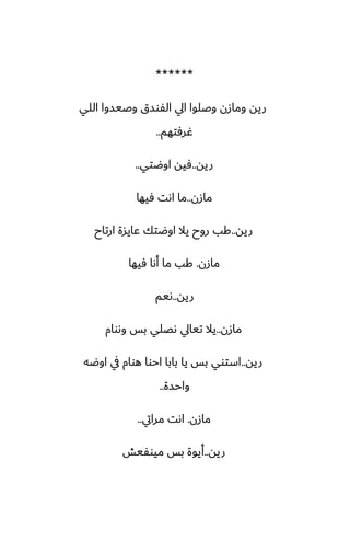 ******
‫اللي‬ ‫وػيسوا‬ ‫الْوسق‬ ‫ايل‬ ‫وػلوا‬ ‫ومازن‬ ‫ريه‬
‫ُرٓتهم‬
..
‫ريه‬
..
‫اوؿتي‬ ‫ٓيه‬
..
‫مازن‬
..
‫ٓيها‬ ‫اىت‬ ‫ما‬
‫ريه‬
..
‫ارتاح‬ ‫ًايسة‬ ‫اوؿتك‬ ‫يال‬ ‫روح‬ ‫كب‬
‫مازن‬
.
‫ٓيها‬ ‫أىا‬ ‫ما‬ ‫كب‬
‫ريه‬
..
‫ىيم‬
‫مازن‬
..
‫وىوام‬ ‫بس‬ ‫ىغلي‬ ‫تيايل‬ ‫يال‬
‫ريه‬
..
‫اوؿه‬ ‫يف‬ ‫هوام‬ ‫احوا‬ ‫بابا‬ ‫يا‬ ‫بس‬ ‫استوي‬
‫واحسة‬
..
‫مازن‬
.
‫مرايت‬ ‫اىت‬
..
‫ريه‬
..
‫ميوْيص‬ ‫بس‬ ‫أيوة‬
 