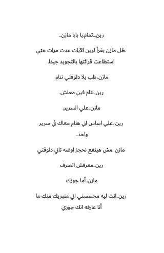 ‫ريه‬
...
‫تمام‬
.
‫مازن‬ ‫بابا‬ ‫يا‬
..
.
‫حتي‬ ‫مرات‬ ‫ًست‬ ‫اآليات‬ ‫لريه‬ ‫يقرأ‬ ‫مازن‬ ‫هل‬
‫جيسا‬ ‫بالتجويس‬ ‫قرائتها‬ ‫استقاًت‬
.
‫مازن‬
..
‫ىوام‬ ‫زلوقتي‬ ‫يال‬ ‫كب‬
.
‫ريه‬
..
‫ميلص‬ ‫ٓيه‬ ‫ىوام‬
.
‫مازن‬
..
‫السرير‬ ‫ًلي‬
.
‫ريه‬
.
‫سرير‬ ‫يف‬ ‫مياك‬ ‫هوام‬ ‫اين‬ ‫اساس‬ ‫ًلي‬
‫واحس‬
..
‫مازن‬
.
‫زلوقتي‬ ‫تاين‬ ‫اوؿه‬ ‫ىحجس‬ ‫هيوْى‬ ‫مص‬
‫ريه‬
..
ِ‫اتغر‬ ‫ميرٓص‬
‫مازن‬
..
‫جوزك‬ ‫أما‬
‫ريه‬
..
‫ما‬ ‫موك‬ ‫متبريك‬ ‫اين‬ ‫محسسوي‬ ‫ليه‬ ‫اىت‬
‫جوزي‬ ‫اىك‬ ‫ًارٓه‬ ‫أىا‬
 
