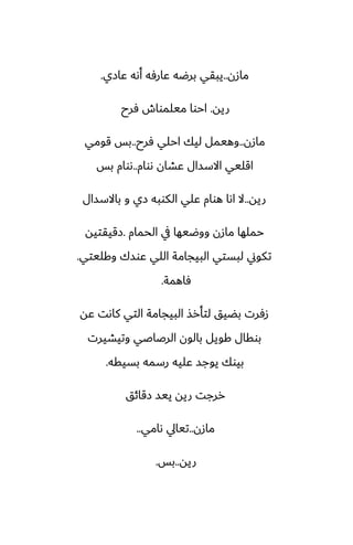 ‫مازن‬
..
‫ًازي‬ ‫أىه‬ ‫ًارٓه‬ ‫برؿه‬ ‫يبقي‬
.
‫ريه‬
.
‫ٓرح‬ ‫ميلمواش‬ ‫احوا‬
‫مازن‬
..
‫ٓرح‬ ‫احلي‬ ‫ليك‬ ‫وهيمل‬
..
‫قومي‬ ‫بس‬
‫ىوام‬ ‫ًضان‬ ‫االسسال‬ ‫اقليي‬
..
‫بس‬ ‫ىوام‬
‫ريه‬
..
‫باالسسال‬ ‫و‬ ‫زي‬ ‫الكوبه‬ ‫ًلي‬ ‫هوام‬ ‫اىا‬ ‫ال‬
‫الحمام‬ ‫يف‬ ‫ووؿيها‬ ‫مازن‬ ‫حملها‬
.
‫زقيقتيه‬
‫وكليتي‬ ‫ًوسك‬ ‫اللي‬ ‫البيجامة‬ ‫لبستي‬ ‫تكوين‬
.
‫ٓاهمة‬
.
‫ًه‬ ‫كاىت‬ ‫التي‬ ‫البيجامة‬ ‫لتأرص‬ ‫بؾيق‬ ‫زٓرت‬
‫وتيضيرت‬ ‫الرػاػي‬ ‫بالون‬ ‫كويل‬ ‫بوقال‬
‫بسيقه‬ ‫رسمه‬ ‫ًليه‬ ‫يوجس‬ ‫بيوك‬
.
‫زقائق‬ ‫ييس‬ ‫ريه‬ ‫ررجت‬
‫مازن‬
..
‫ىامي‬ ‫تيايل‬
..
‫ريه‬
..
‫بس‬
.
 