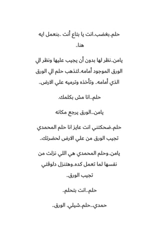 ‫حلم‬
..
‫بَؾب‬
..
‫أىت‬ ‫بتاو‬ ‫يا‬ ‫اىت‬
..
‫ايه‬ ‫بويمل‬
‫هوا‬
..
‫يامه‬
..
‫ايل‬ ‫وىنر‬ ‫ًليها‬ ‫يجيب‬ ‫أن‬ ‫بسون‬ ‫لها‬ ‫ىنر‬
‫أمامه‬ ‫الموجوز‬ ‫الورق‬
..
‫الورق‬ ‫ايل‬ ‫حلم‬ ‫لتصهب‬
‫أمامه‬ ‫الصي‬
..
‫االرؼ‬ ‫ًلي‬ ‫وترميه‬ ‫وتأرصه‬
..
‫حلم‬
...
‫بكلمك‬ ‫مص‬ ‫اىا‬
.
‫يامه‬
...
‫مكاىه‬ ‫يرجى‬ ‫الورق‬
‫حلم‬
..
‫المحمسي‬ ‫حلم‬ ‫اىا‬ ‫ًايس‬ ‫اىت‬ ‫ؿحكتوي‬
‫لحؾرتك‬ ‫االرؼ‬ ‫ًلي‬ ‫مه‬ ‫الورق‬ ‫تجيب‬
..
‫يامه‬
..
‫مه‬ ‫ىسلت‬ ‫اللي‬ ‫هي‬ ‫المحمسي‬ ‫وحلم‬
‫كسه‬ ‫تيمل‬ ‫لما‬ ‫ىْسها‬
..
‫زلوقتي‬ ‫وهتوسل‬
‫الورق‬ ‫تجيب‬
..
‫حلم‬
...
‫بتحلم‬ ‫اىت‬
..
‫حمسي‬
...
‫حلم‬
..
‫طيلي‬
.
‫الورق‬
..
 