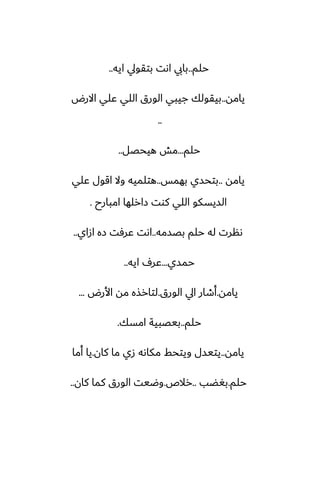 ‫حلم‬
..
‫ايه‬ ‫بتقويل‬ ‫اىت‬ ‫بايب‬
..
‫يامه‬
..
‫االرؼ‬ ‫ًلي‬ ‫اللي‬ ‫الورق‬ ‫جيبي‬ ‫بيقولك‬
..
‫حلم‬
...
‫هيحغل‬ ‫مص‬
..
‫يامه‬
..
‫بهمس‬ ‫بتحسي‬
..
‫ًلي‬ ‫اقول‬ ‫وال‬ ‫هتلميه‬
‫امبارح‬ ‫زارلها‬ ‫كوت‬ ‫اللي‬ ‫السيسكو‬
.
‫بغسمه‬ ‫حلم‬ ‫له‬ ‫ىنرت‬
..
‫ازاي‬ ‫زه‬ ‫ًرٓت‬ ‫اىت‬
..
‫حمسي‬
...
‫ايه‬ ِ‫ًر‬
..
‫يامه‬
.
‫الورق‬ ‫ايل‬ ‫أطار‬
.
‫األرؼ‬ ‫مه‬ ‫لتارصه‬
...
‫حلم‬
..
‫امسك‬ ‫بيغبية‬
.
‫يامه‬
..
‫كان‬ ‫ما‬ ‫زي‬ ‫مكاىه‬ ‫ويتحف‬ ‫يتيسل‬
.
‫أما‬ ‫يا‬
‫حلم‬
.
‫بَؾب‬
..
‫رالظ‬
.
‫كان‬ ‫كما‬ ‫الورق‬ ‫وؿيت‬
..
 