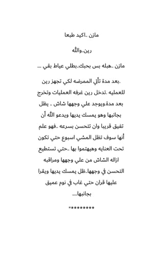 ‫مازن‬
..
‫كبيا‬ ‫كيس‬‫ا‬
‫ريه‬
..
‫وهللا‬
‫مازن‬
..
‫بحبك‬ ‫بس‬ ‫هبله‬
..
‫بقي‬ ‫ًياـ‬ ‫بقلي‬
....
.
‫ريه‬ ‫تجهس‬ ‫لكي‬ ‫الممرؿه‬ ‫تأيت‬ ‫مسة‬ ‫بيس‬
‫لليمليه‬
.
‫وتذرج‬ ‫اليمليات‬ ‫ُرٓه‬ ‫ريه‬ ‫تسرل‬
‫مسة‬ ‫بيس‬
.
‫طاش‬ ‫وجهها‬ ‫ًلي‬ ‫ويوجس‬
..
‫ينل‬
‫أن‬ ‫هللا‬ ‫ويسًو‬ ‫يسيها‬ ‫يمسك‬ ‫وهو‬ ‫بجاىبها‬
‫بسرًه‬ ‫تتحسه‬ ‫وان‬ ‫قريبا‬ ‫تْيق‬
..
‫ًلم‬ ‫ٓهو‬
‫تكون‬ ‫حتي‬ ‫اسبوو‬ ‫المضي‬ ‫تنل‬ ِ‫سو‬ ‫أىها‬
‫بها‬ ‫وهيهتموا‬ ‫اليوايه‬ ‫تحت‬
..
‫تستقيى‬ ‫حتي‬
‫ومراقبه‬ ‫وجهها‬ ‫ًلي‬ ‫مه‬ ‫الضاش‬ ‫ازاله‬
‫وجهها‬ ‫يف‬ ‫التحسه‬
..
‫ويقرا‬ ‫يسيها‬ ‫يمسك‬ ‫هل‬
‫ًميق‬ ‫ىوم‬ ‫يف‬ ‫ُاب‬ ‫حتي‬ ‫قران‬ ‫ًليها‬
‫بجاىبها‬
.....
"********
 