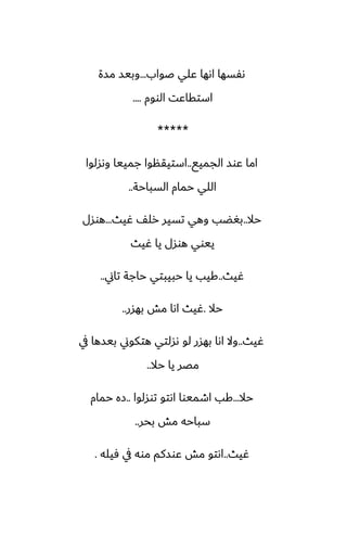 ‫ػواب‬ ‫ًلي‬ ‫اىها‬ ‫ىْسها‬
...
‫مسة‬ ‫وبيس‬
‫الووم‬ ‫استقاًت‬
....
*****
‫الجميى‬ ‫ًوس‬ ‫اما‬
..
‫وىسلوا‬ ‫جمييا‬ ‫استيقنوا‬
‫السباحة‬ ‫حمام‬ ‫اللي‬
..
‫حال‬
..
‫ُيث‬ ّ‫رل‬ ‫تسير‬ ‫وهي‬ ‫بَؾب‬
...
‫هوسل‬
‫ُيث‬ ‫يا‬ ‫هوسل‬ ‫ييوي‬
‫ُيث‬
..
‫تاين‬ ‫حاجة‬ ‫حبيبتي‬ ‫يا‬ ‫كيب‬
..
‫حال‬
.
‫بهسر‬ ‫مص‬ ‫اىا‬ ‫ُيث‬
..
‫ُيث‬
..
‫يف‬ ‫بيسها‬ ‫هتكوين‬ ‫ىسلتي‬ ‫لو‬ ‫بهسر‬ ‫اىا‬ ‫وال‬
‫حال‬ ‫يا‬ ‫مغر‬
..
‫حال‬
...
‫توسلوا‬ ‫اىتو‬ ‫اطميوا‬ ‫كب‬
..
‫حمام‬ ‫زه‬
‫بحر‬ ‫مص‬ ‫سباحه‬
..
‫ُيث‬
..
‫ٓيله‬ ‫يف‬ ‫موه‬ ‫ًوسكم‬ ‫مص‬ ‫اىتو‬
.
 